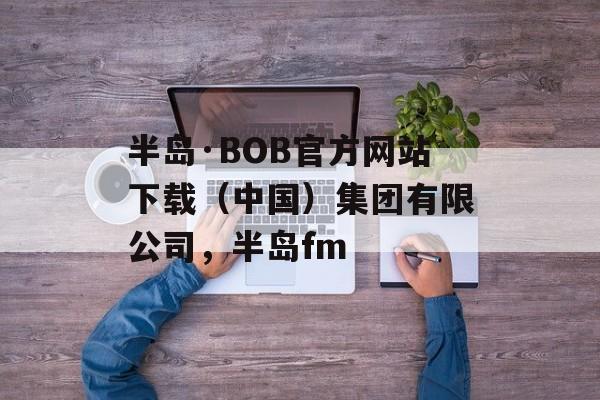 半岛·BOB官方网站下载（中国）集团有限公司，半岛fm